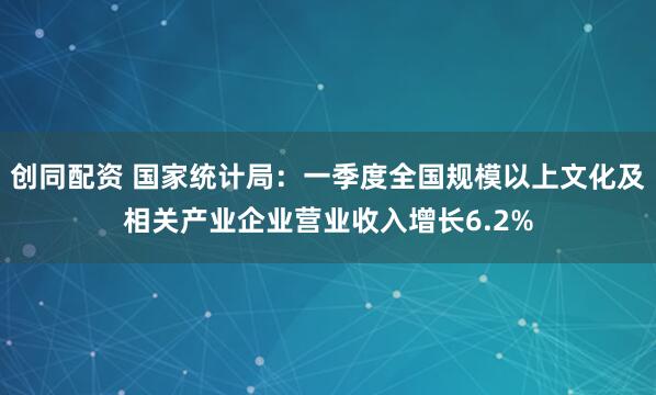 创同配资 国家统计局：一季度全国规模以上文化及相关产业企业营业收入增长6.2%