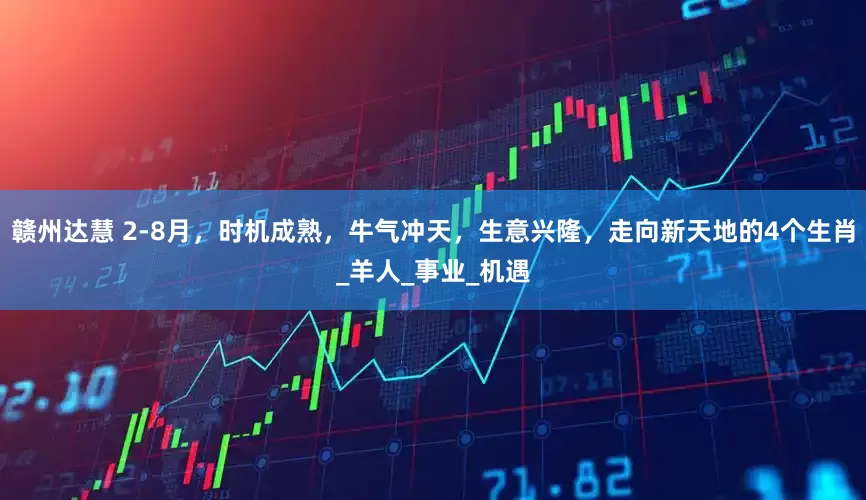 赣州达慧 2-8月，时机成熟，牛气冲天，生意兴隆，走向新天地的4个生肖_羊人_事业_机遇