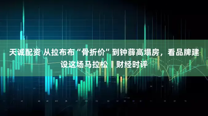 天诚配资 从拉布布“骨折价”到钟薛高塌房，看品牌建设这场马拉松丨财经时评