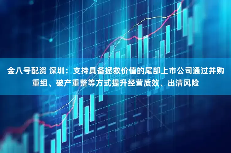 金八号配资 深圳：支持具备拯救价值的尾部上市公司通过并购重组、破产重整等方式提升经营质效、出清风险