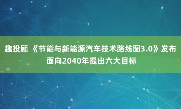 趣投顾 《节能与新能源汽车技术路线图3.0》发布 面向2040年提出六大目标