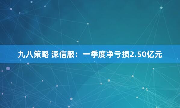 九八策略 深信服：一季度净亏损2.50亿元