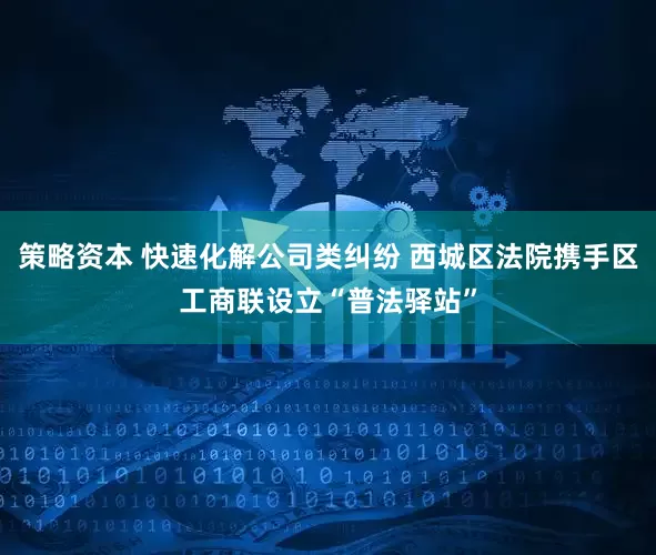 策略资本 快速化解公司类纠纷 西城区法院携手区工商联设立“普法驿站”
