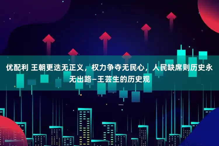 优配利 王朝更迭无正义，权力争夺无民心，人民缺席则历史永无出路—王芸生的历史观