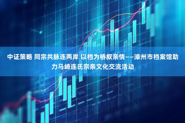 中证策略 同宗共脉连两岸 以档为桥叙亲情——漳州市档案馆助力马崎连氏宗亲文化交流活动