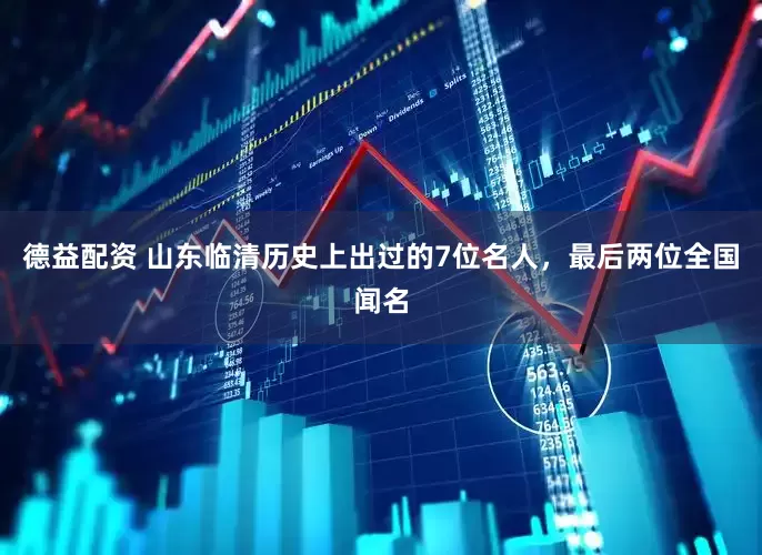 德益配资 山东临清历史上出过的7位名人，最后两位全国闻名