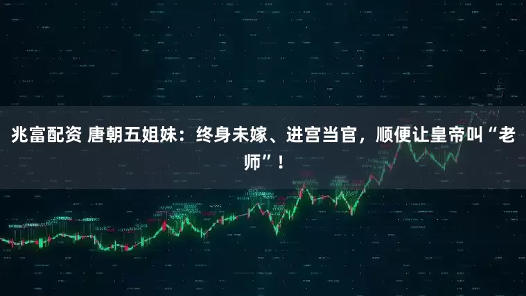 兆富配资 唐朝五姐妹：终身未嫁、进宫当官，顺便让皇帝叫“老师”！