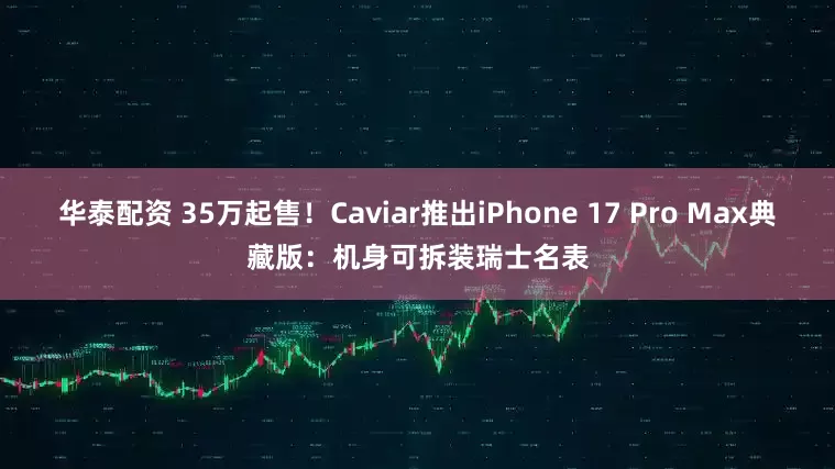 华泰配资 35万起售！Caviar推出iPhone 17 Pro Max典藏版：机身可拆装瑞士名表